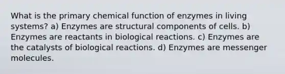 What is the primary chemical function of enzymes in living systems? a) Enzymes are structural components of cells. b) Enzymes are reactants in biological reactions. c) Enzymes are the catalysts of biological reactions. d) Enzymes are messenger molecules.