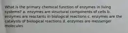 What is the primary chemical function of enzymes in living systems? a. enzymes are structural components of cells b. enzymes are reactants in biological reactions c. enzymes are the catalysts of biological reactions d. enzymes are messenger molecules