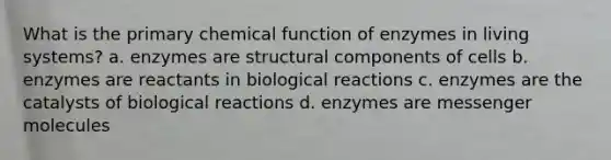 What is the primary chemical function of enzymes in living systems? a. enzymes are structural components of cells b. enzymes are reactants in biological reactions c. enzymes are the catalysts of biological reactions d. enzymes are messenger molecules