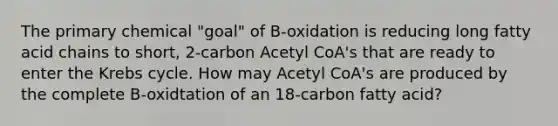 The primary chemical "goal" of B-oxidation is reducing long fatty acid chains to short, 2-carbon Acetyl CoA's that are ready to enter the Krebs cycle. How may Acetyl CoA's are produced by the complete B-oxidtation of an 18-carbon fatty acid?