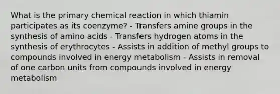 What is the primary chemical reaction in which thiamin participates as its coenzyme? - Transfers amine groups in the synthesis of amino acids - Transfers hydrogen atoms in the synthesis of erythrocytes - Assists in addition of methyl groups to compounds involved in energy metabolism - Assists in removal of one carbon units from compounds involved in energy metabolism