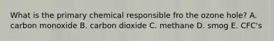 What is the primary chemical responsible fro the ozone hole? A. carbon monoxide B. carbon dioxide C. methane D. smog E. CFC's