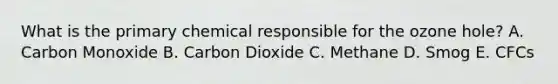 What is the primary chemical responsible for the ozone hole? A. Carbon Monoxide B. Carbon Dioxide C. Methane D. Smog E. CFCs