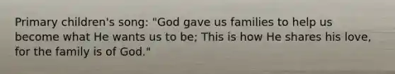 Primary children's song: "God gave us families to help us become what He wants us to be; This is how He shares his love, for the family is of God."