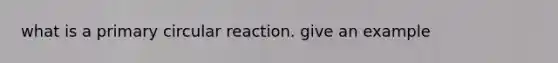 what is a primary circular reaction. give an example