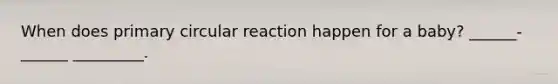 When does primary circular reaction happen for a baby? ______-______ _________.