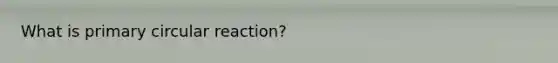 What is primary circular reaction?