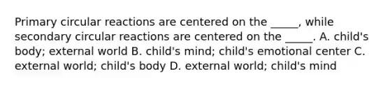 Primary circular reactions are centered on the _____, while secondary circular reactions are centered on the _____. A. child's body; external world B. child's mind; child's emotional center C. external world; child's body D. external world; child's mind