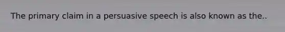 The primary claim in a persuasive speech is also known as the..