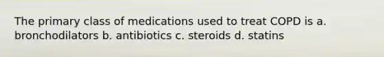 The primary class of medications used to treat COPD is a. bronchodilators b. antibiotics c. steroids d. statins