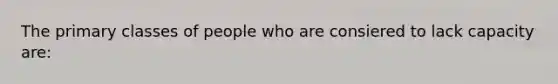 The primary classes of people who are consiered to lack capacity are: