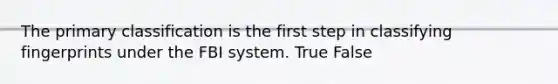 The primary classification is the first step in classifying fingerprints under the FBI system. True False