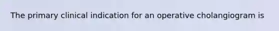 The primary clinical indication for an operative cholangiogram is