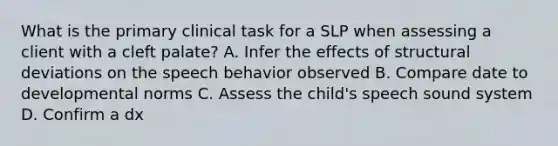 What is the primary clinical task for a SLP when assessing a client with a cleft palate? A. Infer the effects of structural deviations on the speech behavior observed B. Compare date to developmental norms C. Assess the child's speech sound system D. Confirm a dx