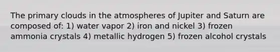 The primary clouds in the atmospheres of Jupiter and Saturn are composed of: 1) water vapor 2) iron and nickel 3) frozen ammonia crystals 4) metallic hydrogen 5) frozen alcohol crystals