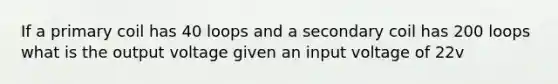 If a primary coil has 40 loops and a secondary coil has 200 loops what is the output voltage given an input voltage of 22v