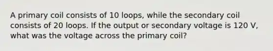 A primary coil consists of 10 loops, while the secondary coil consists of 20 loops. If the output or secondary voltage is 120 V, what was the voltage across the primary coil?