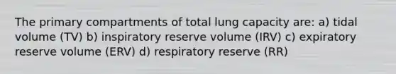 The primary compartments of total lung capacity are: a) tidal volume (TV) b) inspiratory reserve volume (IRV) c) expiratory reserve volume (ERV) d) respiratory reserve (RR)