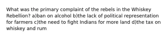 What was the primary complaint of the rebels in the Whiskey Rebellion? a)ban on alcohol b)the lack of political representation for farmers c)the need to fight Indians for more land d)the tax on whiskey and rum