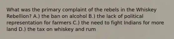 What was the primary complaint of the rebels in the Whiskey Rebellion? A.) the ban on alcohol B.) the lack of political representation for farmers C.) the need to fight Indians for more land D.) the tax on whiskey and rum