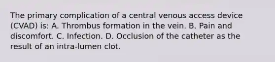 The primary complication of a central venous access device (CVAD) is: A. Thrombus formation in the vein. B. Pain and discomfort. C. Infection. D. Occlusion of the catheter as the result of an intra-lumen clot.