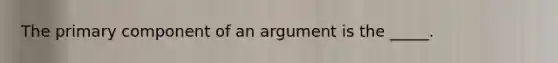 The primary component of an argument is the _____.