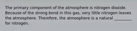 The primary component of the atmosphere is nitrogen dioxide. Because of the strong bond in this gas, very little nitrogen leaves the atmosphere. Therefore, the atmosphere is a natural _________ for nitrogen.