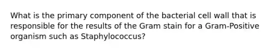 What is the primary component of the bacterial cell wall that is responsible for the results of the Gram stain for a Gram-Positive organism such as Staphylococcus?