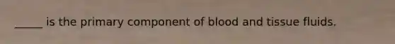 _____ is the primary component of blood and tissue fluids.