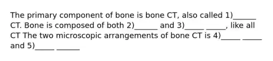 The primary component of bone is bone CT, also called 1)______ CT. Bone is composed of both 2)______ and 3)_____ _____, like all CT The two microscopic arrangements of bone CT is 4)_____ _____ and 5)_____ ______