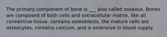 The primary component of bone is ___ also called osseous. Bones are composed of both cells and extracellular matrix, like all connective tissue. contains osteoblasts, the mature cells are osteocytes, contains calcium, and is extensive in blood supply.