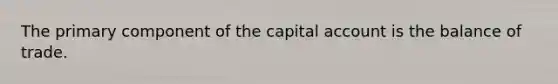 The primary component of the capital account is the balance of trade.