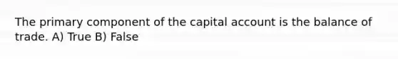 The primary component of the capital account is the balance of trade. A) True B) False