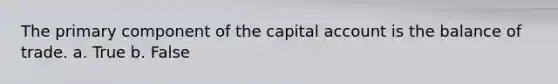 The primary component of the capital account is the balance of trade. a. True b. False