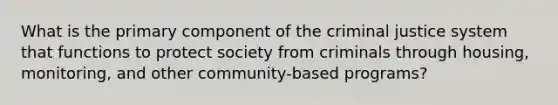 What is the primary component of the criminal justice system that functions to protect society from criminals through housing, monitoring, and other community-based programs?