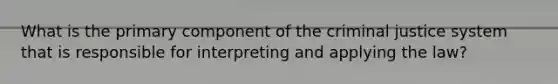 What is the primary component of the criminal justice system that is responsible for interpreting and applying the law?