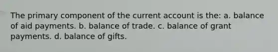 The primary component of the current account is the: a. balance of aid payments. b. balance of trade. c. balance of grant payments. d. balance of gifts.