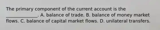 The primary component of the current account is the ______________. A. balance of trade. B. balance of money market flows. C. balance of capital market flows. D. unilateral transfers.