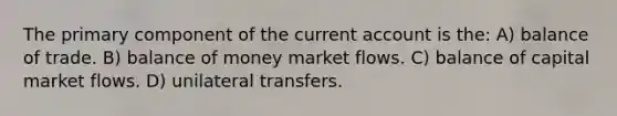 The primary component of the current account is the: A) balance of trade. B) balance of money market flows. C) balance of capital market flows. D) unilateral transfers.