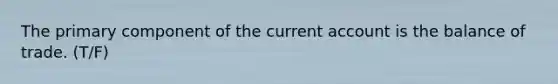 The primary component of the current account is the balance of trade. (T/F)