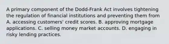 A primary component of the Dodd-Frank Act involves tightening the regulation of financial institutions and preventing them from A. accessing customers' credit scores. B. approving mortgage applications. C. selling money marke<a href='https://www.questionai.com/knowledge/k7x83BRk9p-t-accounts' class='anchor-knowledge'>t accounts</a>. D. engaging in risky lending practices.