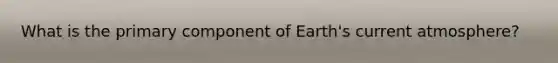 What is the primary component of Earth's current atmosphere?