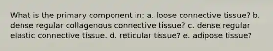 What is the primary component in: a. loose connective tissue? b. dense regular collagenous connective tissue? c. dense regular elastic connective tissue. d. reticular tissue? e. adipose tissue?