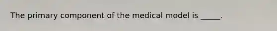 The primary component of the medical model is _____.