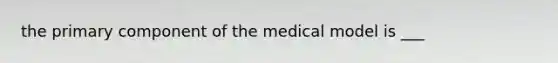 the primary component of the medical model is ___