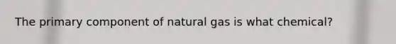 The primary component of natural gas is what chemical?