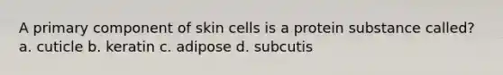 A primary component of skin cells is a protein substance called? a. cuticle b. keratin c. adipose d. subcutis