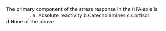 The primary component of the stress response in the HPA-axis is __________. a. Absolute reactivity b.Catecholamines c.Cortisol d.None of the above