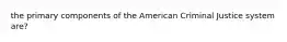 the primary components of the American Criminal Justice system are?