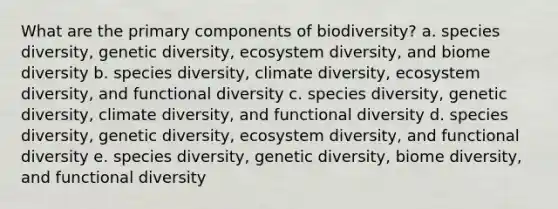 What are the primary components of biodiversity? a. species diversity, genetic diversity, ecosystem diversity, and biome diversity b. species diversity, climate diversity, ecosystem diversity, and functional diversity c. species diversity, genetic diversity, climate diversity, and functional diversity d. species diversity, genetic diversity, ecosystem diversity, and functional diversity e. species diversity, genetic diversity, biome diversity, and functional diversity